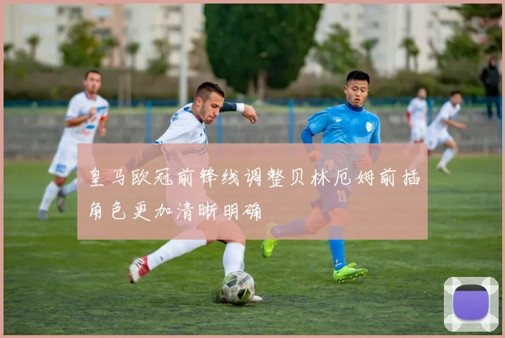 皇马欧冠前锋线调整贝林厄姆前插角色更加清晰明确