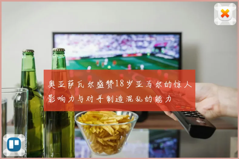 奥亚萨瓦尔盛赞18岁亚马尔的惊人影响力与对手制造混乱的能力