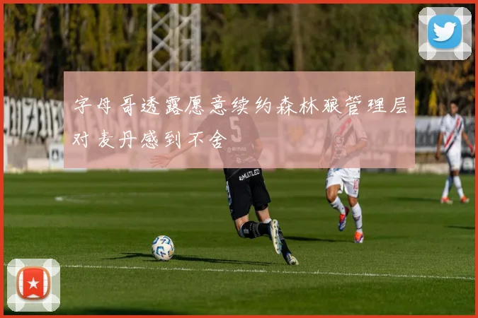 字母哥透露愿意续约森林狼管理层对麦丹感到不舍