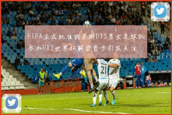 FIFA正式批准俄罗斯U15男女足球队参加U15世界杯解禁首步引发关注