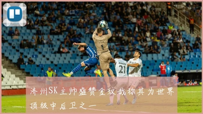 济州SK主帅盛赞金玟哉称其为世界顶级中后卫之一