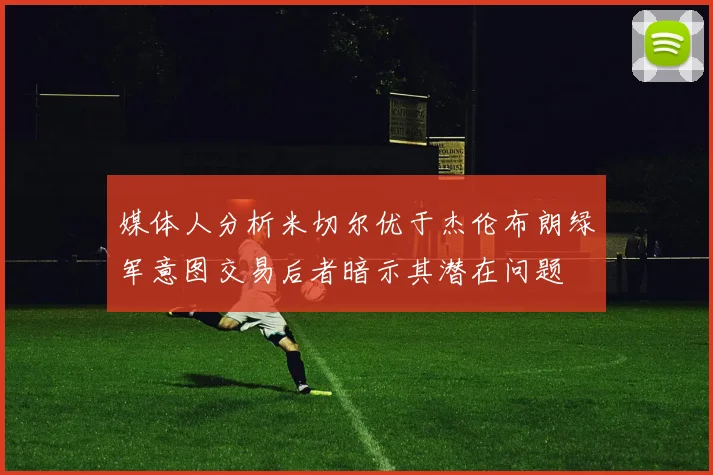 媒体人分析米切尔优于杰伦布朗绿军意图交易后者暗示其潜在问题