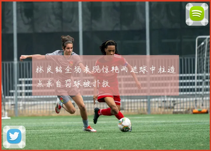 林良铭全场表现惊艳两进球中柱造点亲自罚球被扑救