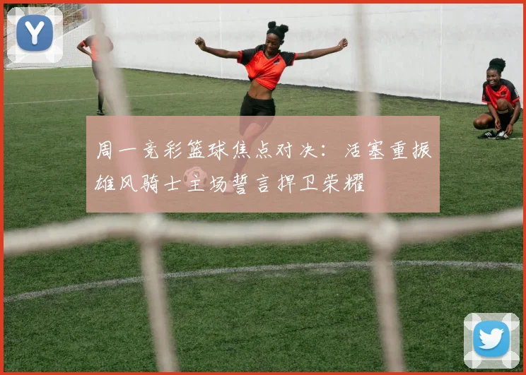 周一竞彩篮球焦点对决：活塞重振雄风骑士主场誓言捍卫荣耀