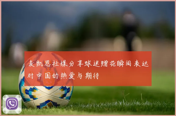 麦凯恩社媒分享球迷赠花瞬间表达对中国的热爱与期待