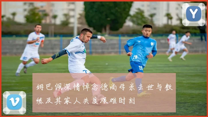 姆巴佩深情悼念德尚母亲去世与教练及其家人共度艰难时刻