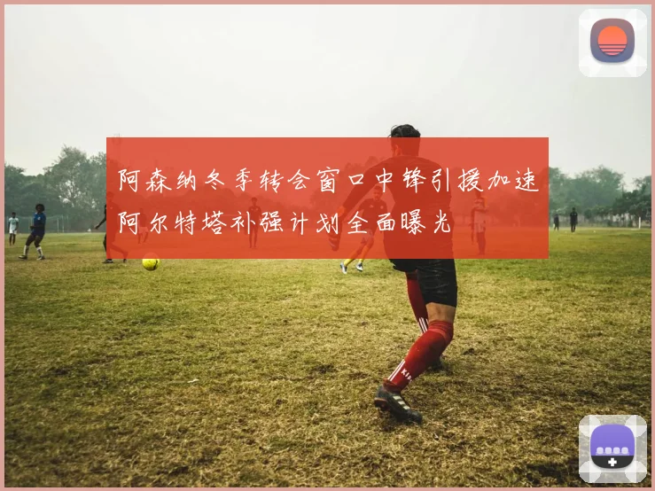 阿森纳冬季转会窗口中锋引援加速阿尔特塔补强计划全面曝光