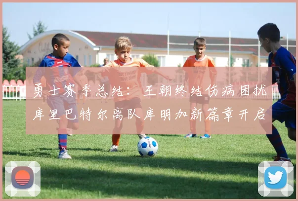 勇士赛季总结：王朝终结伤病困扰库里巴特尔离队库明加新篇章开启