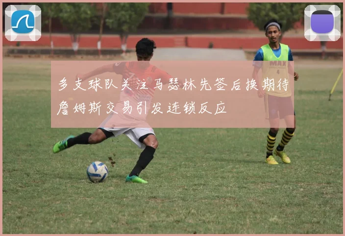 多支球队关注马瑟林先签后换期待詹姆斯交易引发连锁反应