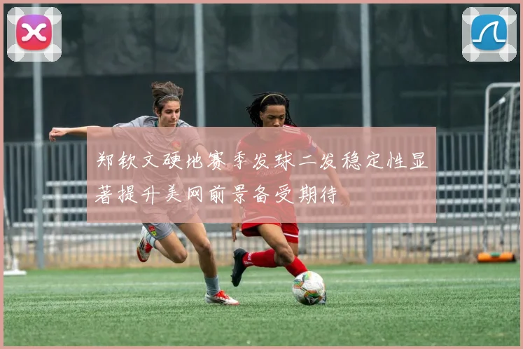 郑钦文硬地赛季发球二发稳定性显著提升美网前景备受期待