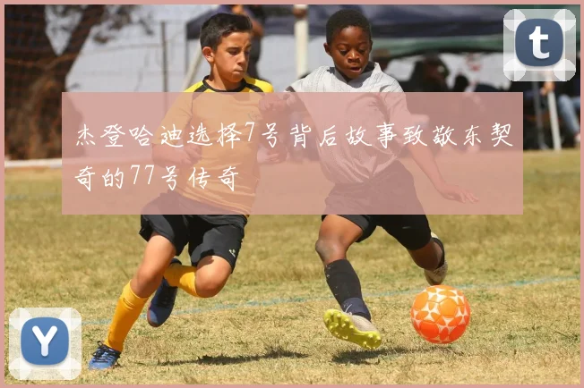 杰登哈迪选择7号背后故事致敬东契奇的77号传奇