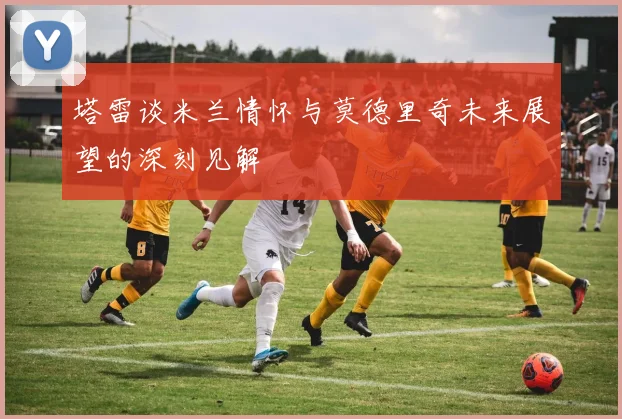 塔雷谈米兰情怀与莫德里奇未来展望的深刻见解