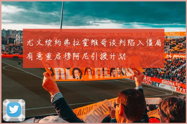 尤文续约弗拉霍维奇谈判陷入僵局有意重启穆阿尼引援计划