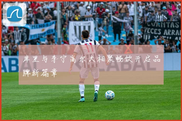 库里与李宁高尔夫相聚畅饮开启品牌新篇章
