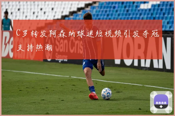 C罗转发阿森纳球迷短视频引发夺冠支持热潮