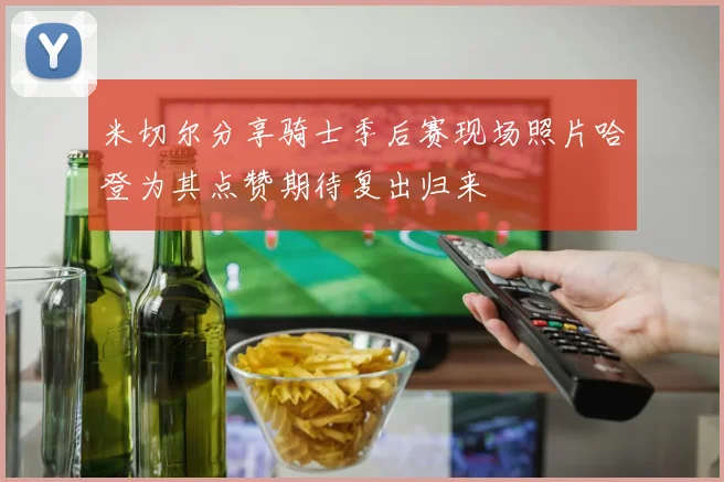 米切尔分享骑士季后赛现场照片哈登为其点赞期待复出归来