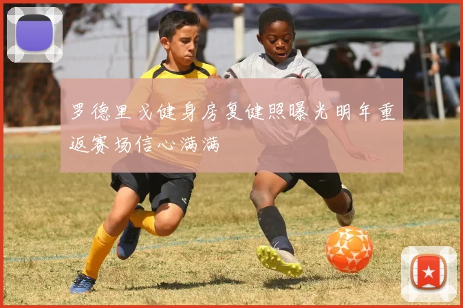 罗德里戈健身房复健照曝光明年重返赛场信心满满