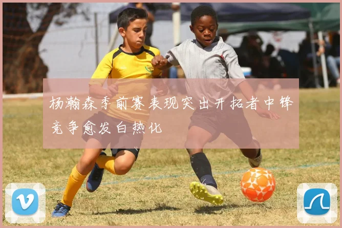 杨瀚森季前赛表现突出开拓者中锋竞争愈发白热化