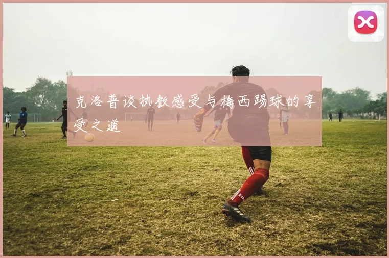克洛普谈执教感受与梅西踢球的享受之道