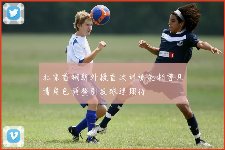 北京首钢新外援首次训练亮相曾凡博角色调整引发球迷期待