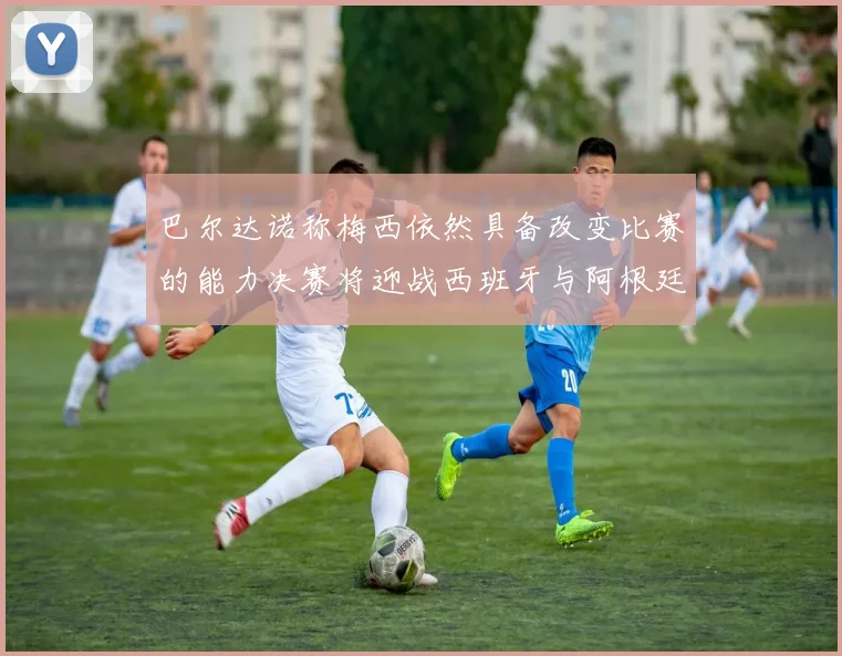 巴尔达诺称梅西依然具备改变比赛的能力决赛将迎战西班牙与阿根廷