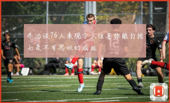 乔治谈76人表现令人惊喜称能打抢七是不可思议的成就