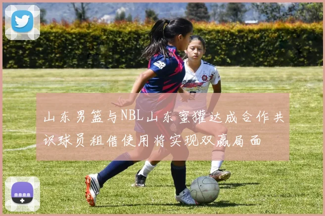 山东男篮与NBL山东蜜獾达成合作共识球员租借使用将实现双赢局面